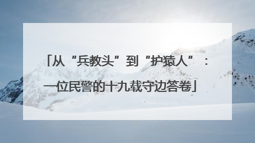 从“兵教头”到“护猿人”：一位民警的十九载守边答卷