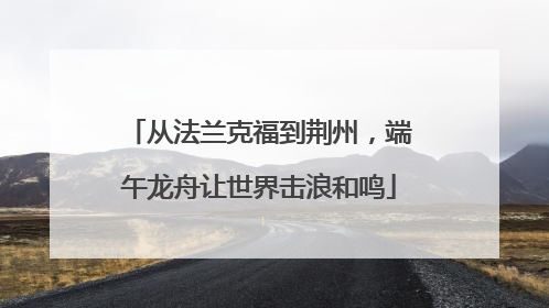 从法兰克福到荆州，端午龙舟让世界击浪和鸣