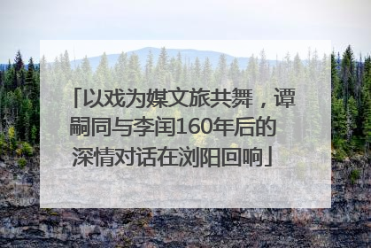 以戏为媒文旅共舞，谭嗣同与李闰160年后的深情对话在浏阳回响