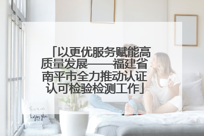 以更优服务赋能高质量发展——福建省南平市全力推动认证认可检验检测工作