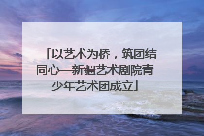 以艺术为桥，筑团结同心—新疆艺术剧院青少年艺术团成立