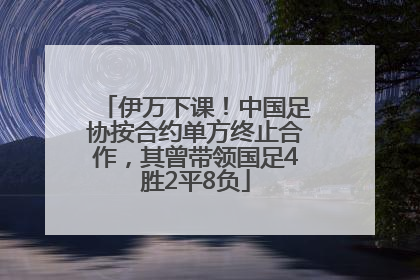 伊万下课！中国足协按合约单方终止合作，其曾带领国足4胜2平8负