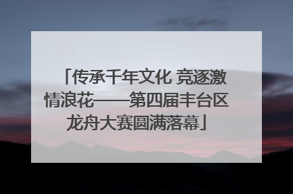 传承千年文化 竞逐激情浪花——第四届丰台区龙舟大赛圆满落幕