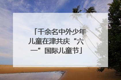 千余名中外少年儿童在津共庆“六一”国际儿童节