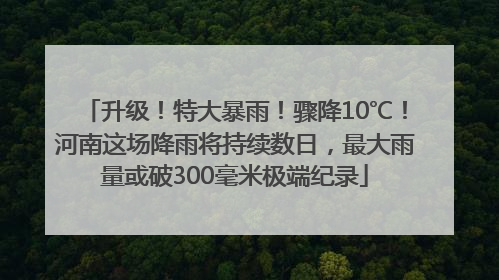升级！特大暴雨！骤降10℃！河南这场降雨将持续数日，最大雨量或破300毫米极端纪录