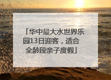 华中最大水世界乐园13日迎客，适合全龄段亲子度假