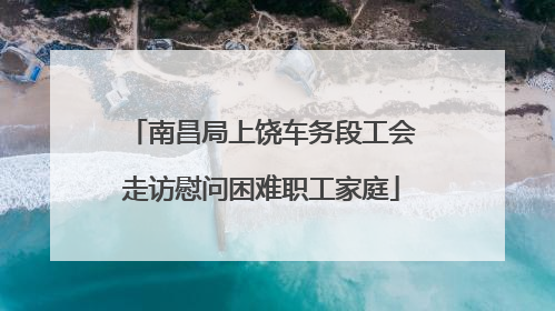 南昌局上饶车务段工会走访慰问困难职工家庭