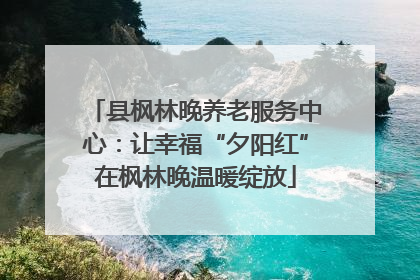 县枫林晚养老服务中心：让幸福“夕阳红”在枫林晚温暖绽放