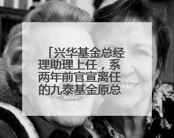 兴华基金总经理助理上任，系两年前官宣离任的九泰基金原总经理