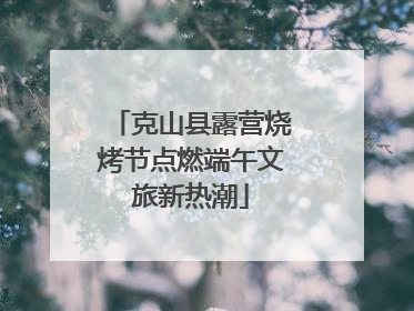 克山县露营烧烤节点燃端午文旅新热潮