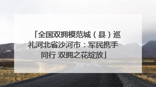 全国双拥模范城（县）巡礼河北省沙河市：军民携手同行 双拥之花绽放