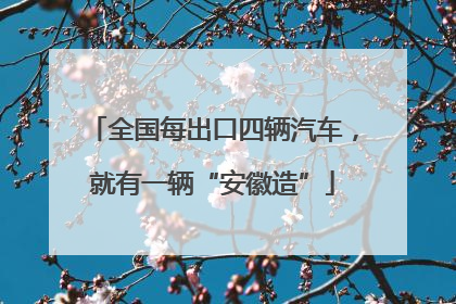 全国每出口四辆汽车，就有一辆“安徽造”
