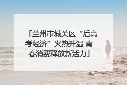 兰州市城关区“后高考经济”火热升温 青春消费释放新活力