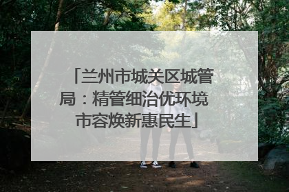兰州市城关区城管局：精管细治优环境 市容焕新惠民生