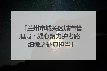 兰州市城关区城市管理局：凝心聚力护考路 细微之处显担当