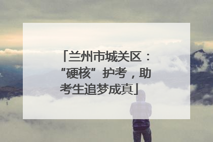兰州市城关区：“硬核”护考，助考生追梦成真