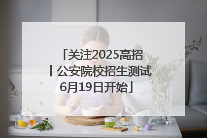 关注2025高招丨公安院校招生测试6月19日开始