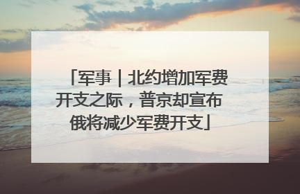 军事｜北约增加军费开支之际，普京却宣布俄将减少军费开支