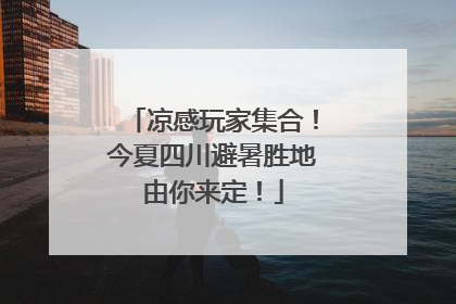 凉感玩家集合！今夏四川避暑胜地由你来定！