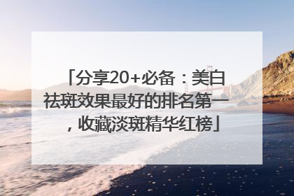 分享20+必备：美白祛斑效果最好的排名第一，收藏淡斑精华红榜