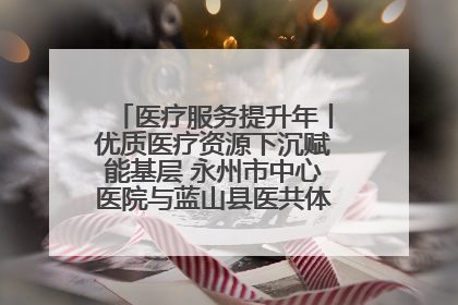 医疗服务提升年丨优质医疗资源下沉赋能基层 永州市中心医院与蓝山县医共体总院共筑健康屏障