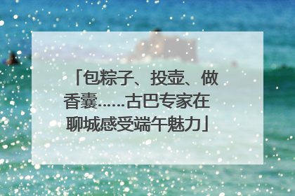 包粽子、投壶、做香囊……古巴专家在聊城感受端午魅力