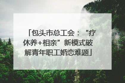 包头市总工会：“疗休养+相亲”新模式破解青年职工婚恋难题