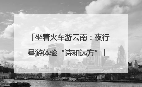 坐着火车游云南：夜行昼游体验“诗和远方”