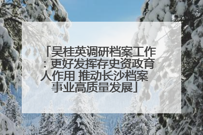 吴桂英调研档案工作：更好发挥存史资政育人作用 推动长沙档案事业高质量发展