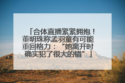 合体直播紧紧拥抱！董明珠称孟羽童有可能重回格力：“她离开时确实犯了很大的错”