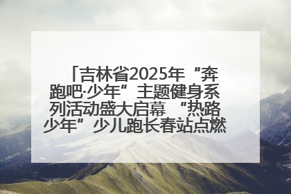 吉林省2025年“奔跑吧·少年”主题健身系列活动盛大启幕 “热路少年”少儿跑长春站点燃少年运动热情