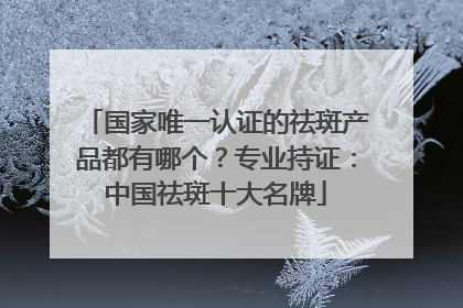 国家唯一认证的祛斑产品都有哪个？专业持证：中国祛斑十大名牌