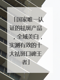 国家唯一认证的祛斑产品，全域美白，实测有效的十大祛斑口碑王者