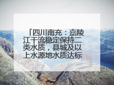 四川南充：嘉陵江干流稳定保持二类水质，县城及以上水源地水质达标率100%