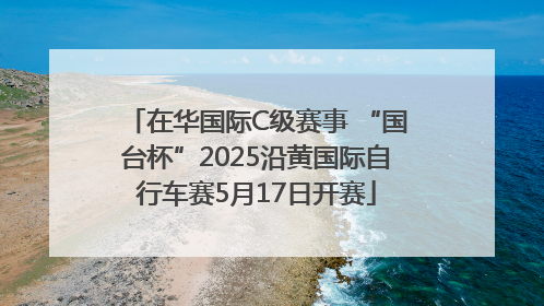 在华国际C级赛事 “国台杯”2025沿黄国际自行车赛5月17日开赛