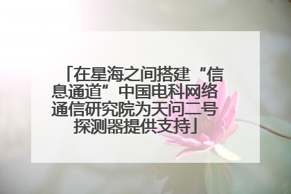 在星海之间搭建“信息通道”中国电科网络通信研究院为天问二号探测器提供支持