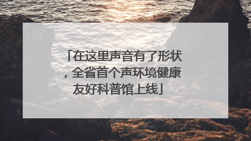 在这里声音有了形状，全省首个声环境健康友好科普馆上线
