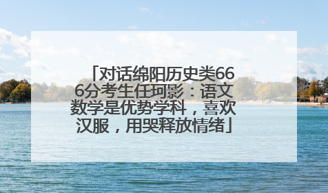 对话绵阳历史类666分考生任珂影：语文数学是优势学科，喜欢汉服，用哭释放情绪