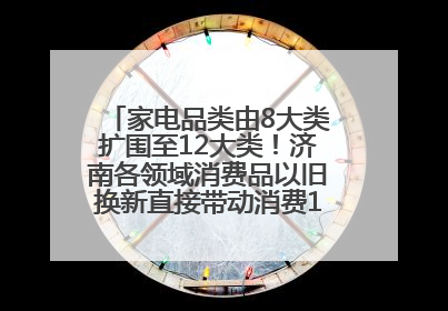 家电品类由8大类扩围至12大类！济南各领域消费品以旧换新直接带动消费157.2亿元