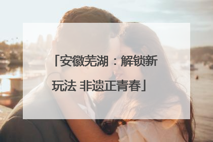 安徽芜湖：解锁新玩法 非遗正青春