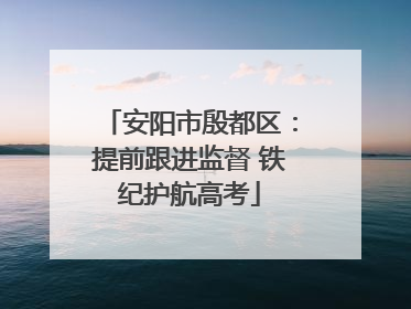 安阳市殷都区：提前跟进监督 铁纪护航高考