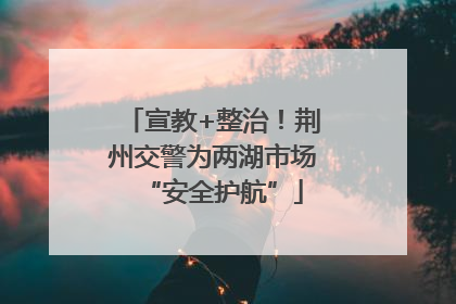 宣教+整治！荆州交警为两湖市场“安全护航”