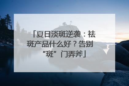 夏日淡斑逆袭：祛斑产品什么好？告别“斑”门弄斧