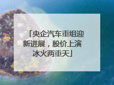 央企汽车重组迎新进展，股价上演冰火两重天