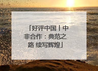 好评中国丨中非合作：典范之路 续写辉煌