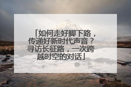 如何走好脚下路，传递好新时代声音？寻访长征路，一次跨越时空的对话