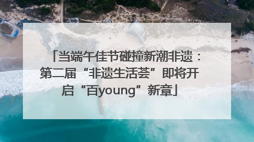 当端午佳节碰撞新潮非遗：第二届“非遗生活荟”即将开启“百young”新章