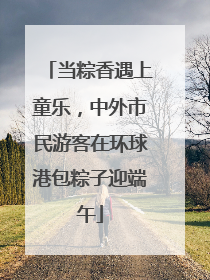 当粽香遇上童乐，中外市民游客在环球港包粽子迎端午
