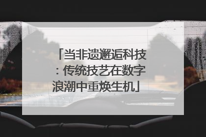 当非遗邂逅科技：传统技艺在数字浪潮中重焕生机