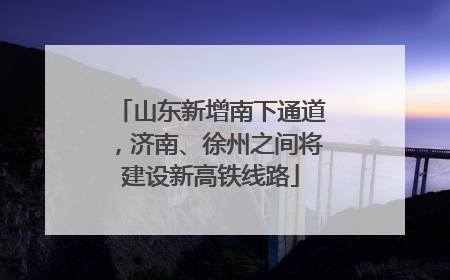 山东新增南下通道，济南、徐州之间将建设新高铁线路